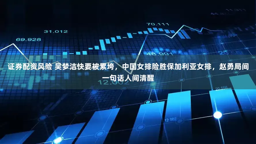 证券配资风险 吴梦洁快要被累垮，中国女排险胜保加利亚女排，赵勇局间一句话人间清醒
