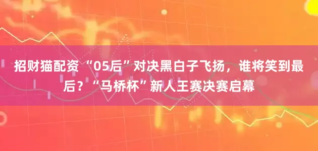 招财猫配资 “05后”对决黑白子飞扬，谁将笑到最后？“马桥杯”新人王赛决赛启幕