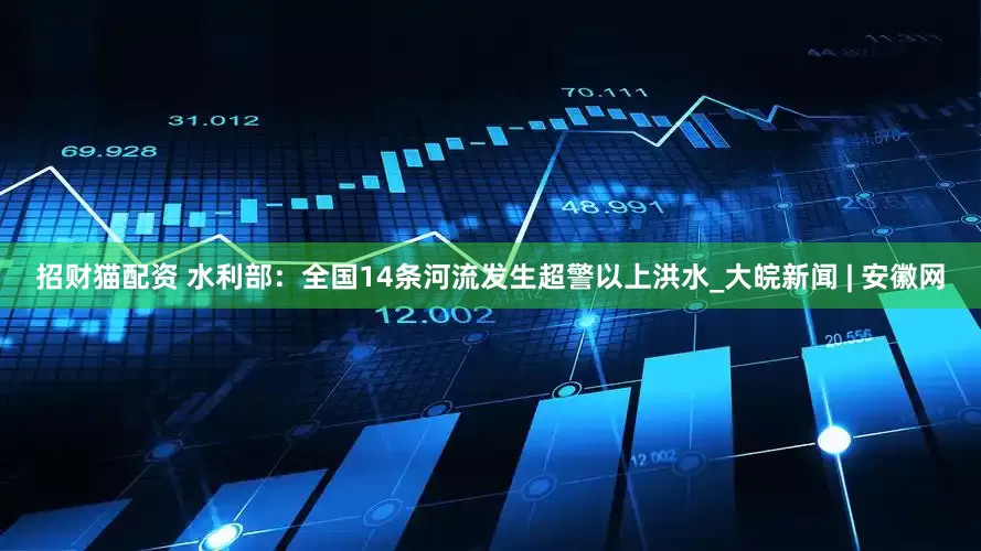 招财猫配资 水利部：全国14条河流发生超警以上洪水_大皖新闻 | 安徽网