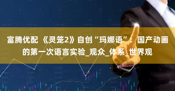 富腾优配 《灵笼2》自创“玛娜语”：国产动画的第一次语言实验_观众_体系_世界观