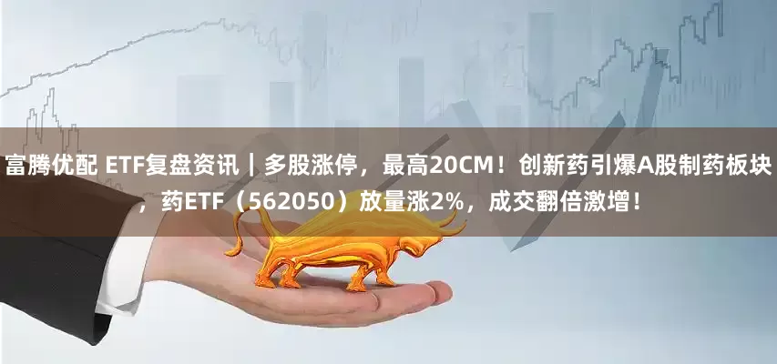 富腾优配 ETF复盘资讯｜多股涨停，最高20CM！创新药引爆A股制药板块，药ETF（562050）放量涨2%，成交翻倍激增！