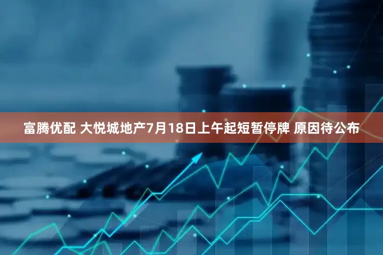 富腾优配 大悦城地产7月18日上午起短暂停牌 原因待公布