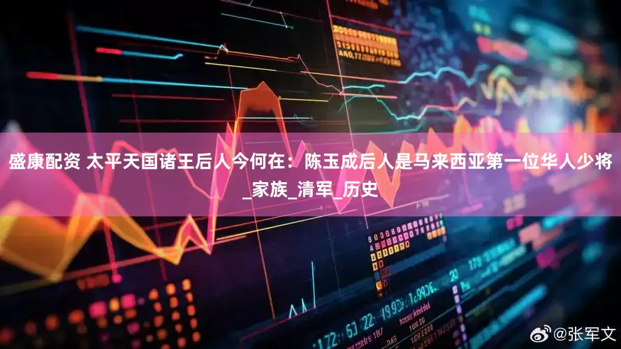 盛康配资 太平天国诸王后人今何在：陈玉成后人是马来西亚第一位华人少将_家族_清军_历史