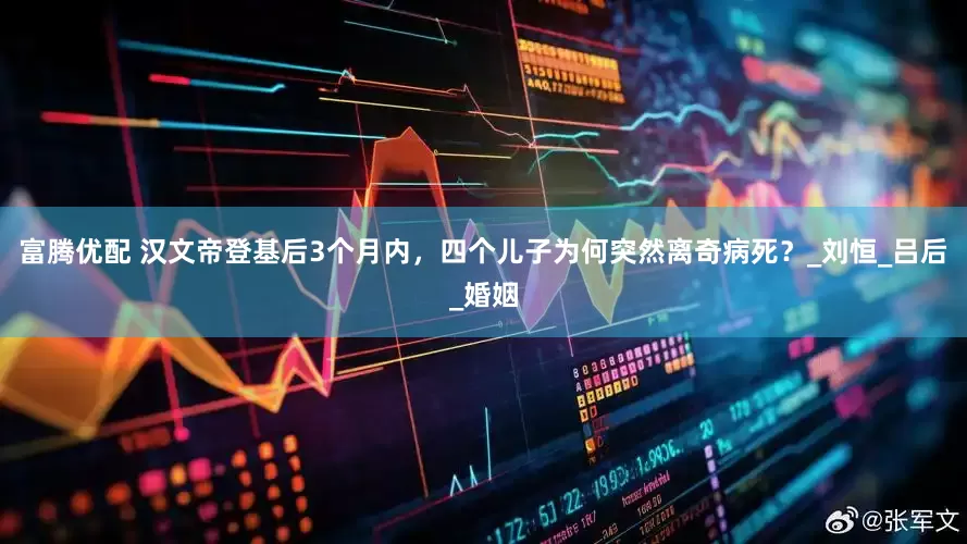 富腾优配 汉文帝登基后3个月内，四个儿子为何突然离奇病死？_刘恒_吕后_婚姻