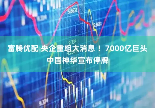 富腾优配 央企重组大消息 ！7000亿巨头中国神华宣布停牌