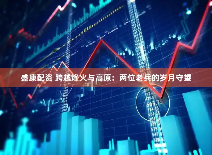 盛康配资 跨越烽火与高原：两位老兵的岁月守望