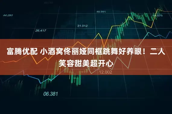 富腾优配 小酒窝佟丽娅同框跳舞好养眼！二人笑容甜美超开心