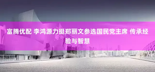 富腾优配 李鸿源力挺郑丽文参选国民党主席 传承经验与智慧