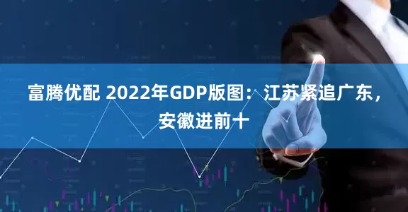 富腾优配 2022年GDP版图：江苏紧追广东，安徽进前十